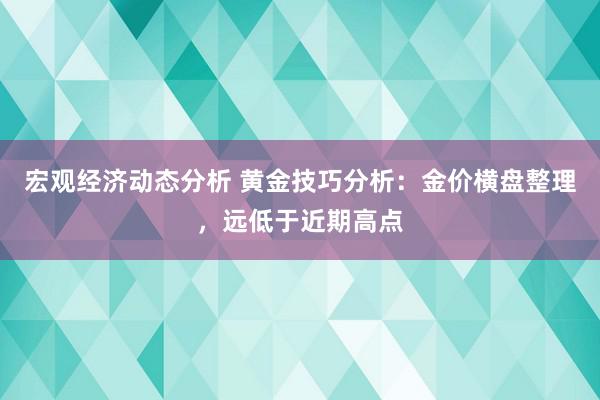 宏观经济动态分析 黄金技巧分析：金价横盘整理，远低于近期高点