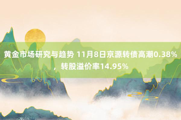 黄金市场研究与趋势 11月8日京源转债高潮0.38%，转股溢价率14.95%