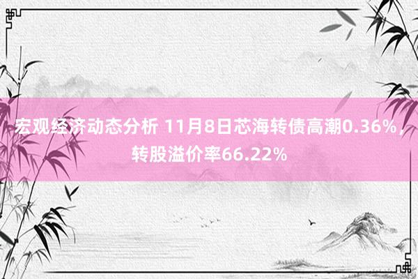 宏观经济动态分析 11月8日芯海转债高潮0.36%，转股溢价率66.22%