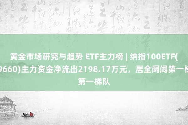 黄金市场研究与趋势 ETF主力榜 | 纳指100ETF(159660)主力资金净流出2198.17万元，居全阛阓第一梯队