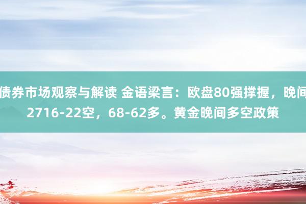 债券市场观察与解读 金语梁言：欧盘80强撑握，晚间2716-22空，68-62多。黄金晚间多空政策