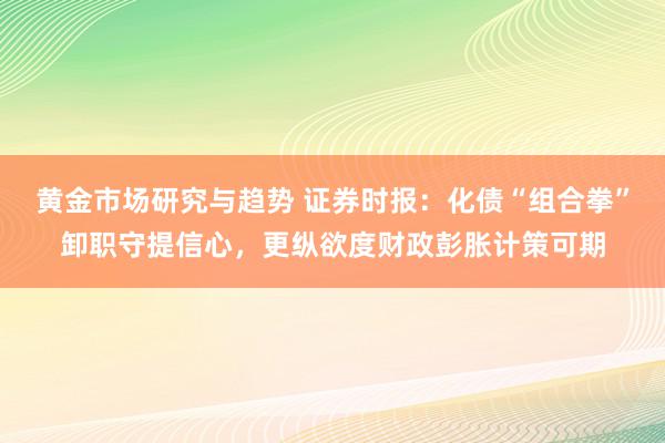 黄金市场研究与趋势 证券时报：化债“组合拳”卸职守提信心，更纵欲度财政彭胀计策可期