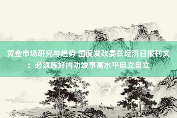 黄金市场研究与趋势 国度发改委在经济日报刊文：必须练好内功竣事高水平自立自立