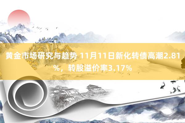 黄金市场研究与趋势 11月11日新化转债高潮2.81%，转股溢价率3.17%