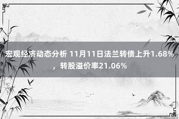 宏观经济动态分析 11月11日法兰转债上升1.68%，转股溢价率21.06%