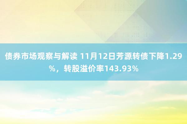 债券市场观察与解读 11月12日芳源转债下降1.29%，转股溢价率143.93%