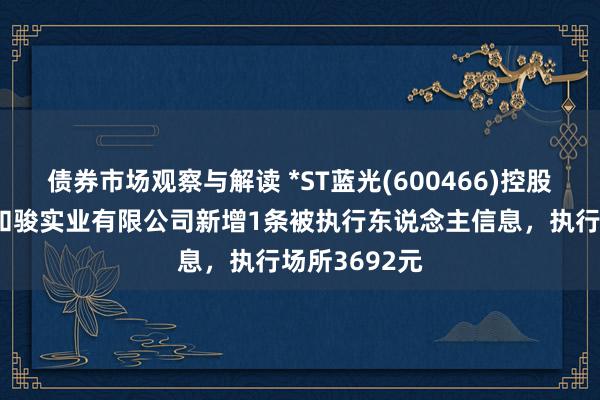 债券市场观察与解读 *ST蓝光(600466)控股的四川蓝光和骏实业有限公司新增1条被执行东说念主信息，执行场所3692元