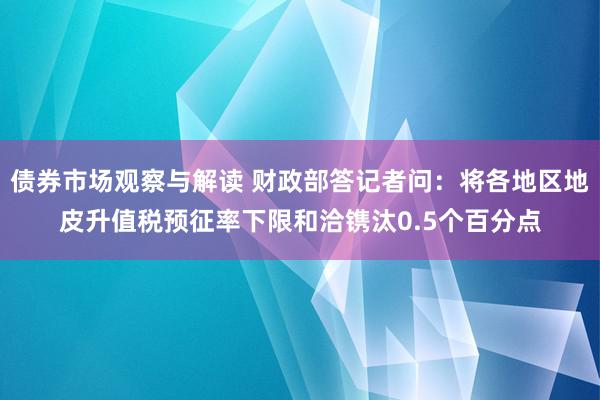 债券市场观察与解读 财政部答记者问：将各地区地皮升值税预征率下限和洽镌汰0.5个百分点