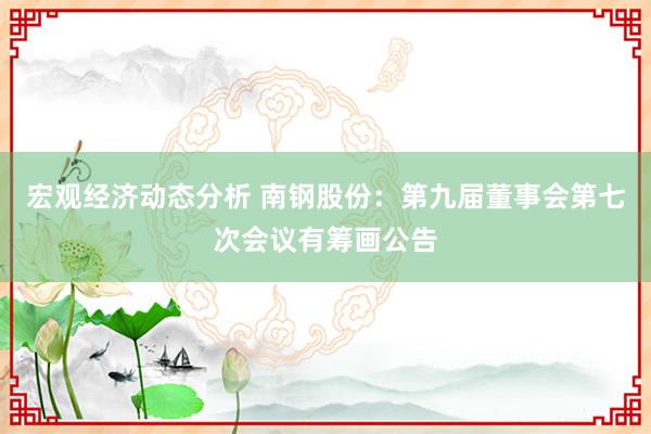 宏观经济动态分析 南钢股份：第九届董事会第七次会议有筹画公告