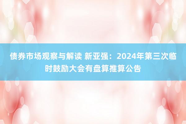 债券市场观察与解读 新亚强：2024年第三次临时鼓励大会有盘算推算公告