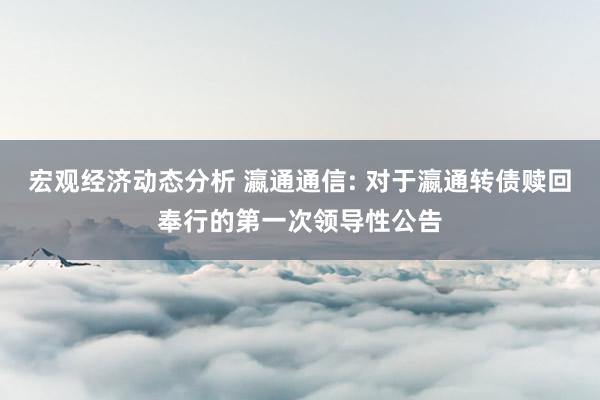 宏观经济动态分析 瀛通通信: 对于瀛通转债赎回奉行的第一次领导性公告