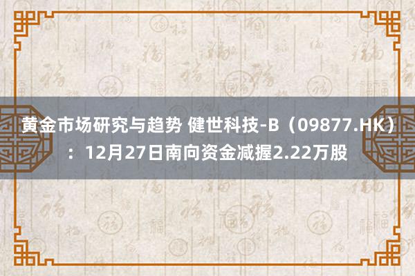 黄金市场研究与趋势 健世科技-B（09877.HK）：12月27日南向资金减握2.22万股