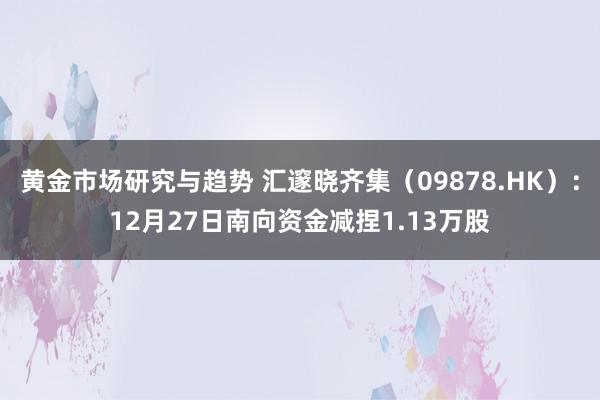 黄金市场研究与趋势 汇邃晓齐集（09878.HK）：12月27日南向资金减捏1.13万股