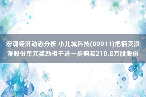 宏观经济动态分析 小儿城科技(09911)把柄受浪漫股份单元奖励相干进一步购买210.8万股股份