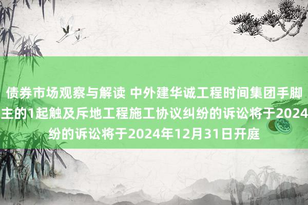 债券市场观察与解读 中外建华诚工程时间集团手脚原告/上诉东说念主的1起触及斥地工程施工协议纠纷的诉讼将于2024年12月31日开庭