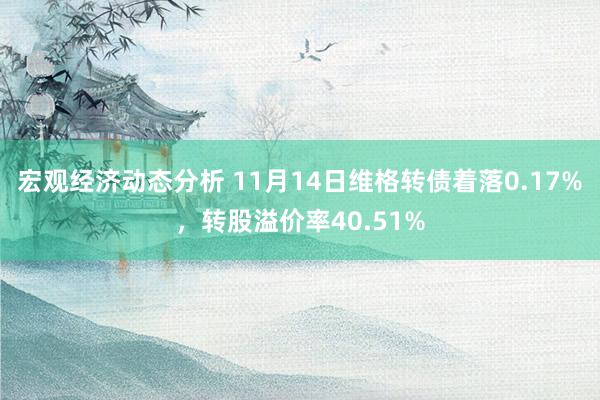 宏观经济动态分析 11月14日维格转债着落0.17%，转股溢价率40.51%