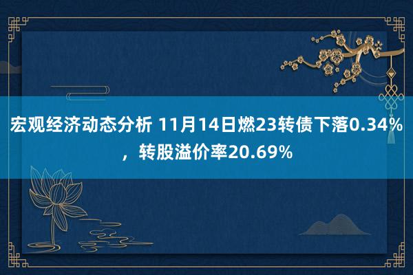 宏观经济动态分析 11月14日燃23转债下落0.34%，转股溢价率20.69%