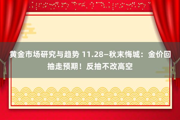 黄金市场研究与趋势 11.28—秋末悔城：金价回抽走预期！反抽不改高空