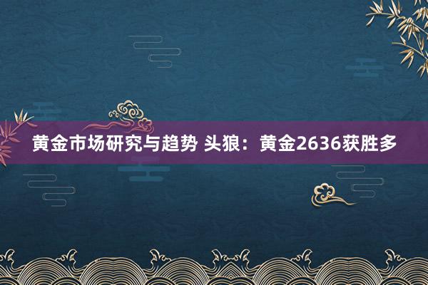 黄金市场研究与趋势 头狼：黄金2636获胜多