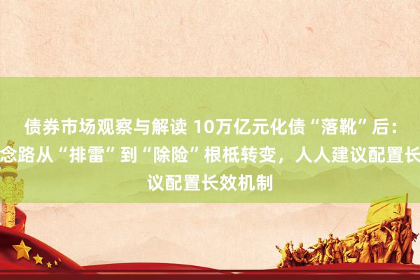 债券市场观察与解读 10万亿元化债“落靴”后：化债念念路从“排雷”到“除险”根柢转变，人人建议配置长效机制