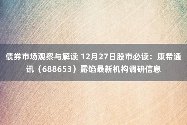 债券市场观察与解读 12月27日股市必读：康希通讯（688653）露馅最新机构调研信息