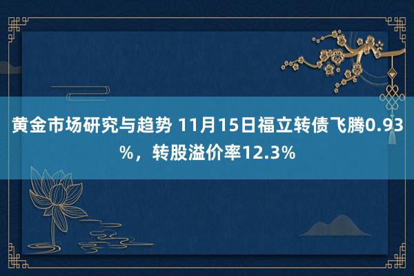 黄金市场研究与趋势 11月15日福立转债飞腾0.93%，转股溢价率12.3%