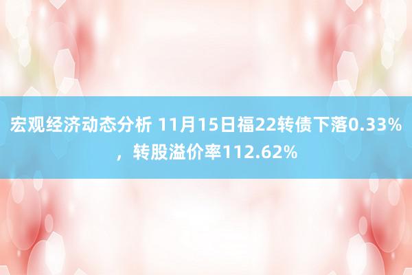 宏观经济动态分析 11月15日福22转债下落0.33%，转股溢价率112.62%