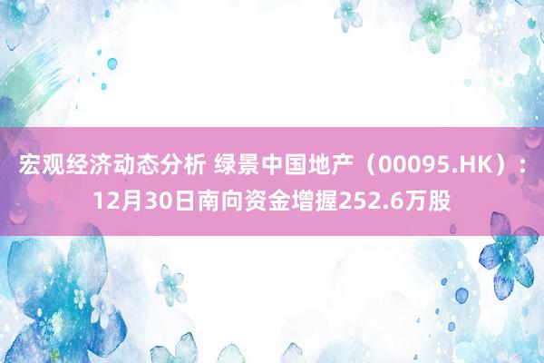 宏观经济动态分析 绿景中国地产（00095.HK）：12月30日南向资金增握252.6万股