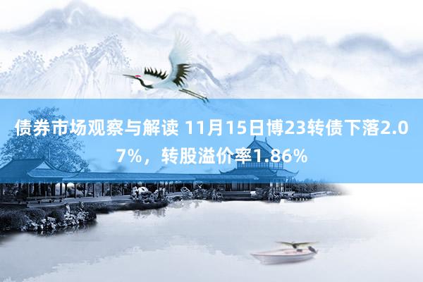 债券市场观察与解读 11月15日博23转债下落2.07%，转股溢价率1.86%