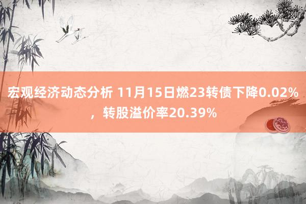 宏观经济动态分析 11月15日燃23转债下降0.02%，转股溢价率20.39%