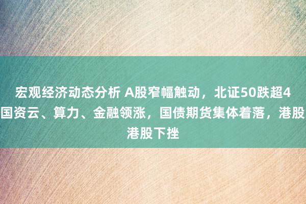 宏观经济动态分析 A股窄幅触动，北证50跌超4%，国资云、算力、金融领涨，国债期货集体着落，港股下挫