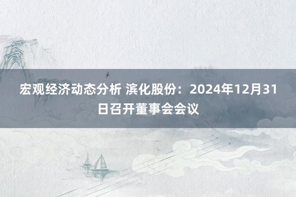 宏观经济动态分析 滨化股份：2024年12月31日召开董事会会议