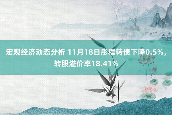 宏观经济动态分析 11月18日彤程转债下降0.5%，转股溢价率18.41%