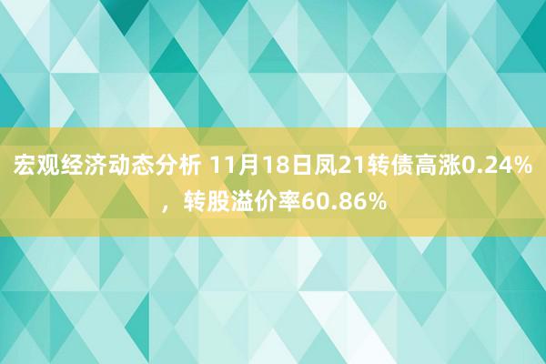 宏观经济动态分析 11月18日凤21转债高涨0.24%，转股溢价率60.86%