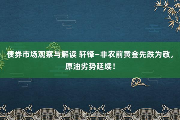 债券市场观察与解读 轩锋—非农前黄金先跌为敬，原油劣势延续！