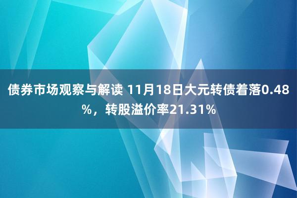 债券市场观察与解读 11月18日大元转债着落0.48%，转股溢价率21.31%