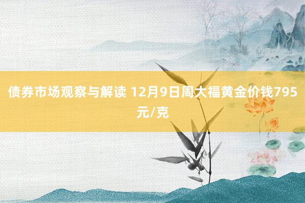 债券市场观察与解读 12月9日周大福黄金价钱795元/克