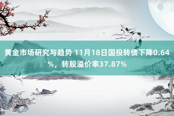 黄金市场研究与趋势 11月18日国投转债下降0.64%，转股溢价率37.87%