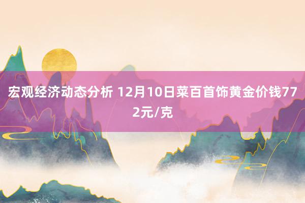 宏观经济动态分析 12月10日菜百首饰黄金价钱772元/克