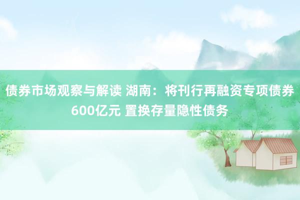 债券市场观察与解读 湖南：将刊行再融资专项债券600亿元 置换存量隐性债务