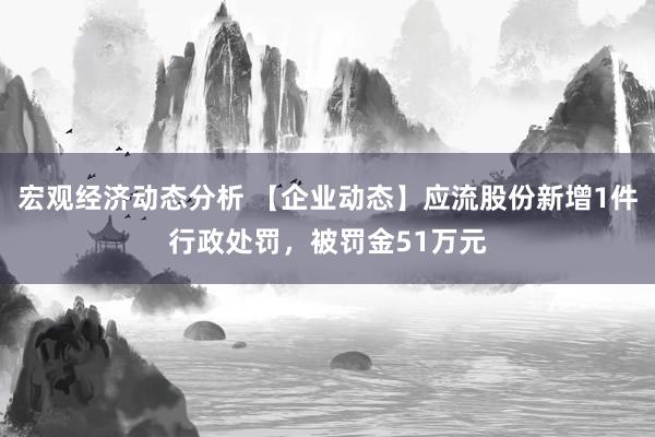 宏观经济动态分析 【企业动态】应流股份新增1件行政处罚，被罚金51万元