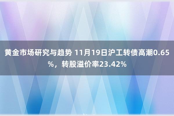 黄金市场研究与趋势 11月19日沪工转债高潮0.65%，转股溢价率23.42%