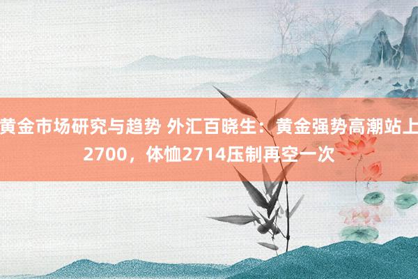 黄金市场研究与趋势 外汇百晓生：黄金强势高潮站上2700，体恤2714压制再空一次