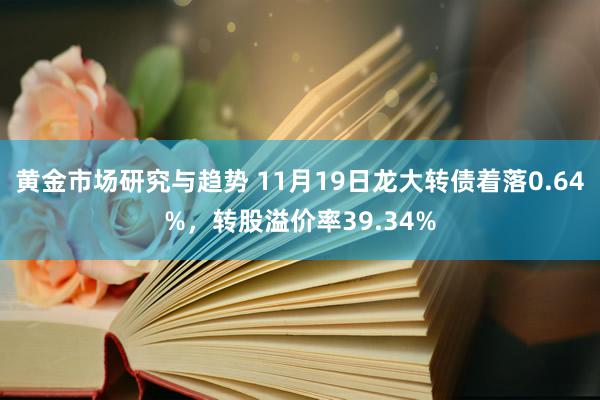 黄金市场研究与趋势 11月19日龙大转债着落0.64%，转股溢价率39.34%