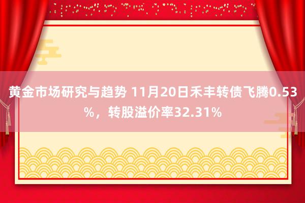 黄金市场研究与趋势 11月20日禾丰转债飞腾0.53%，转股溢价率32.31%