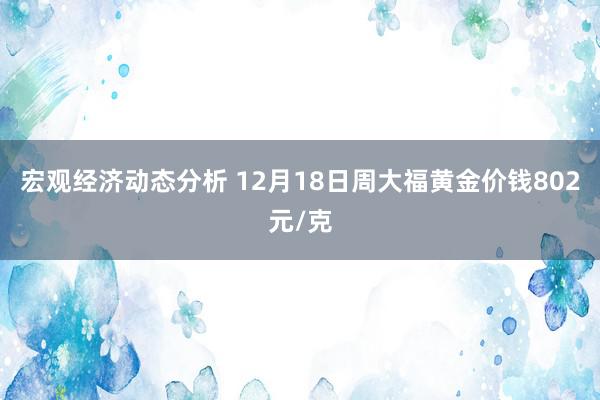 宏观经济动态分析 12月18日周大福黄金价钱802元/克