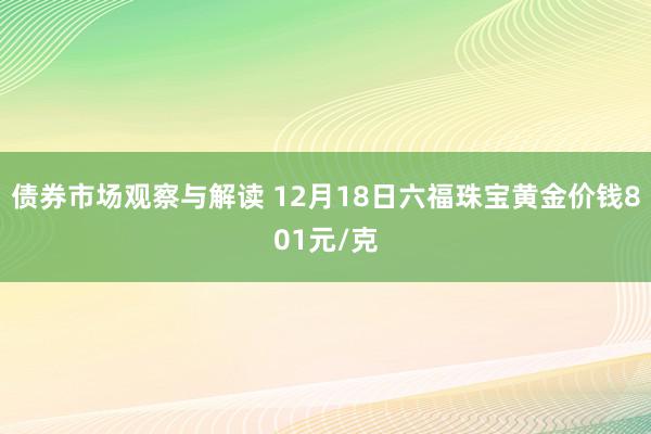 债券市场观察与解读 12月18日六福珠宝黄金价钱801元/克