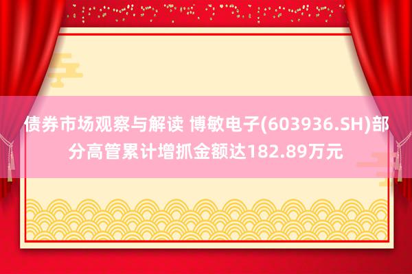 债券市场观察与解读 博敏电子(603936.SH)部分高管累计增抓金额达182.89万元