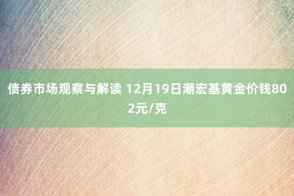 债券市场观察与解读 12月19日潮宏基黄金价钱802元/克