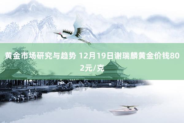 黄金市场研究与趋势 12月19日谢瑞麟黄金价钱802元/克